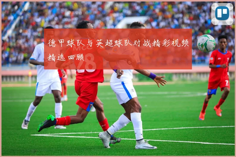 德甲球队与英超球队对战精彩视频精选回顾